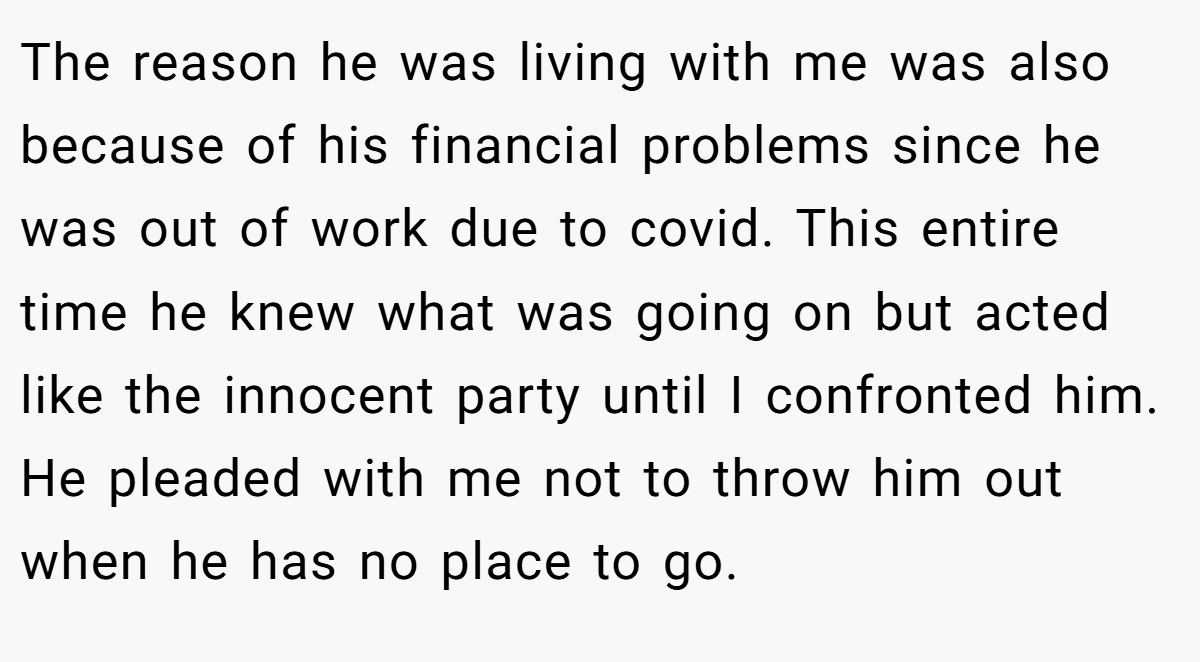 The reason he was living with me was also because of his financial problems since he was out of work due to covid. This entire time he knew what was going on but acted like the innocent party until I confronted him. He pleaded with me not to throw him out when he has no place to go.