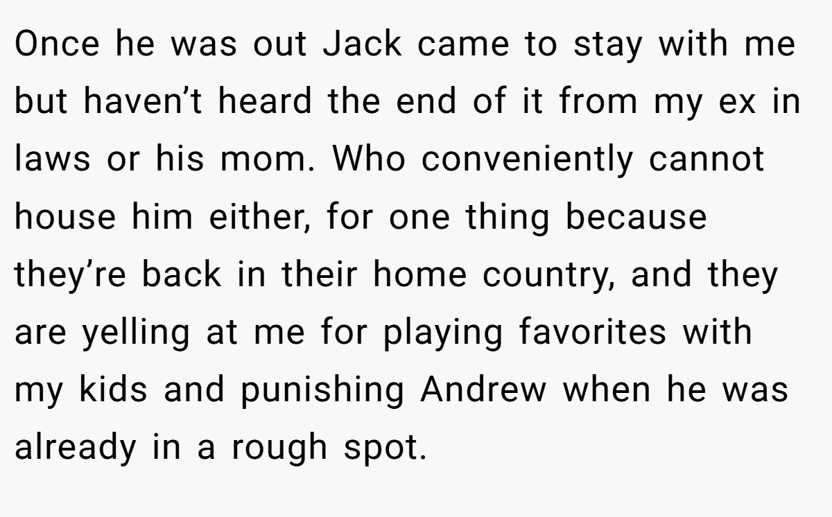 Once he was out Jack came to stay with me but haven’t heard the end of it from my ex in laws or his mom. Who conveniently cannot house him either, for one thing because they’re back in their home country, and they are yelling at me for playing favorites with my kids and punishing Andrew when he was already in a rough spot.
