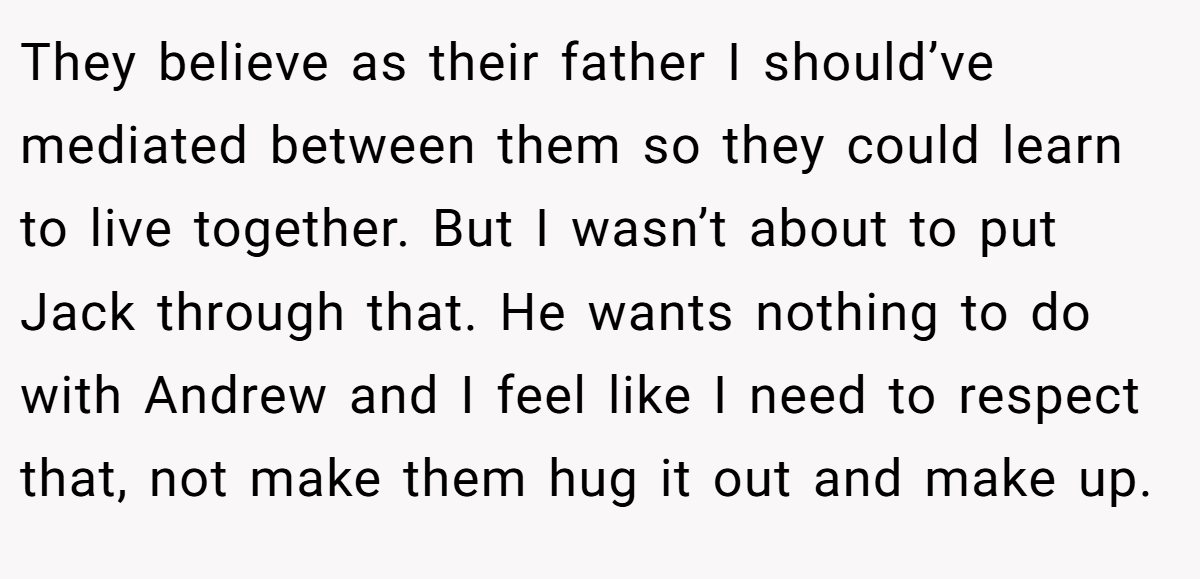 They believe as their father I should’ve mediated between them so they could learn to live together. But I wasn’t about to put Jack through that. He wants nothing to do with Andrew and I feel like I need to respect that, not make them hug it out and make up.