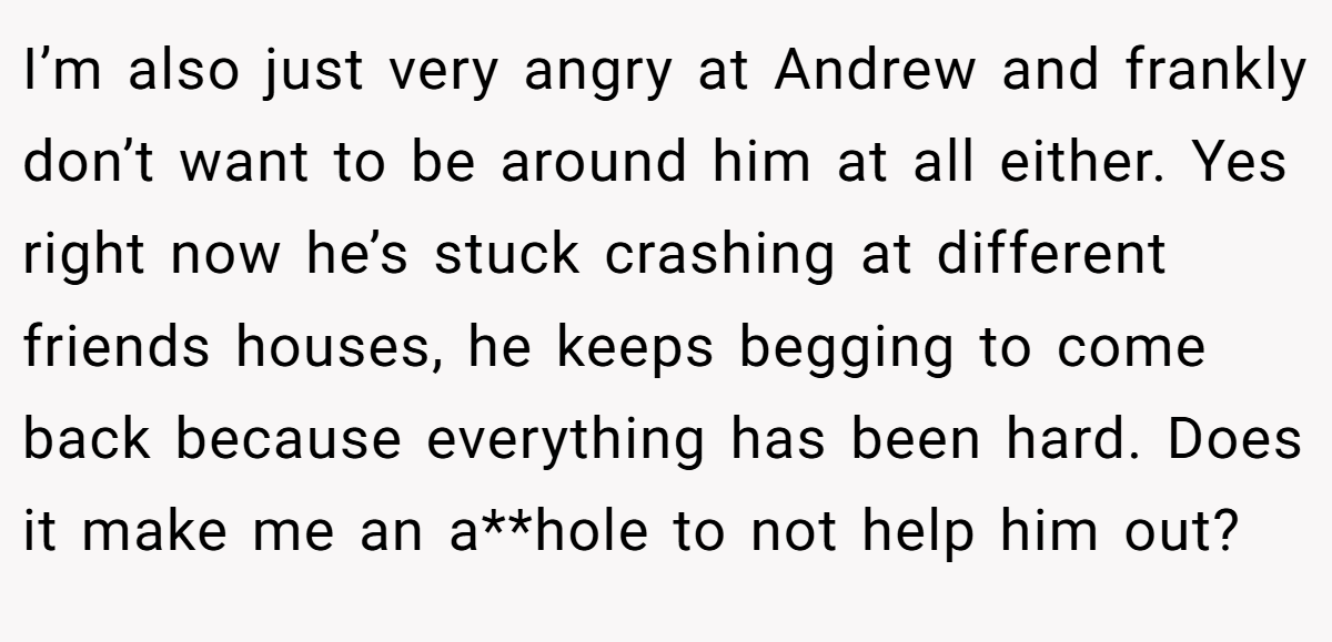 I’m also just very angry at Andrew and frankly don’t want to be around him at all either. Yes right now he’s stuck crashing at different friends houses, he keeps begging to come back because everything has been hard. Does it make me an a**hole to not help him out?