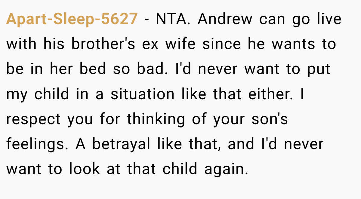Apart-Sleep-5627 − NTA. Andrew can go live with his brother's ex wife since he wants to be in her bed so bad. I'd never want to put my child in a situation like that either. I respect you for thinking of your son's feelings. A betrayal like that, and I'd never want to look at that child again.