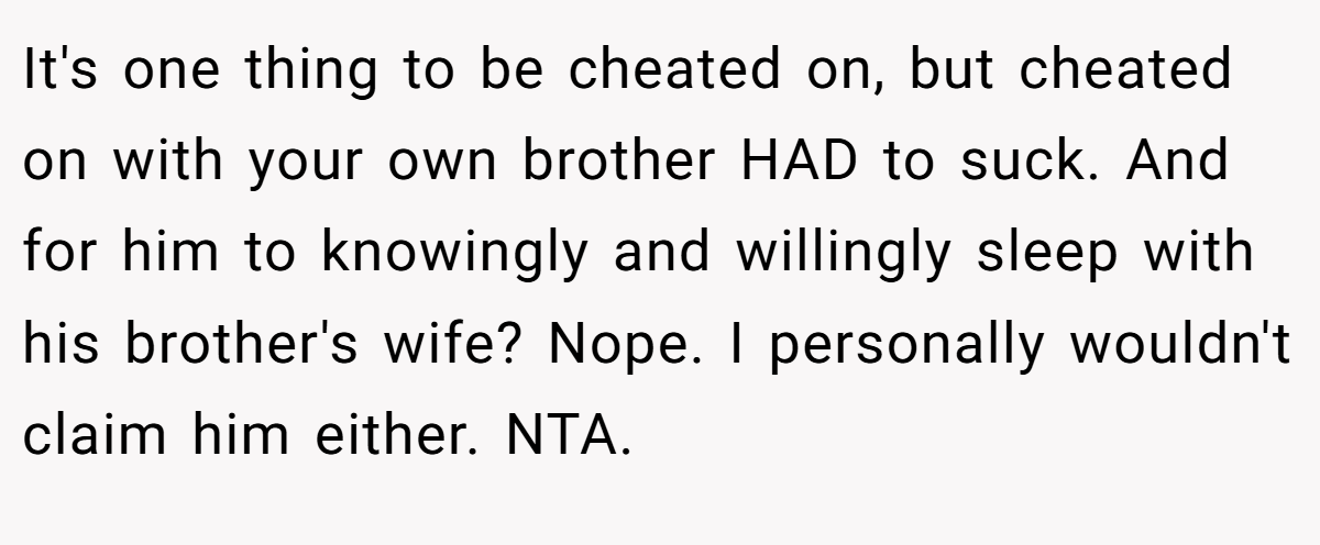 It's one thing to be cheated on, but cheated on with your own brother HAD to suck. And for him to knowingly and willingly sleep with his brother's wife? Nope. I personally wouldn't claim him either. NTA.