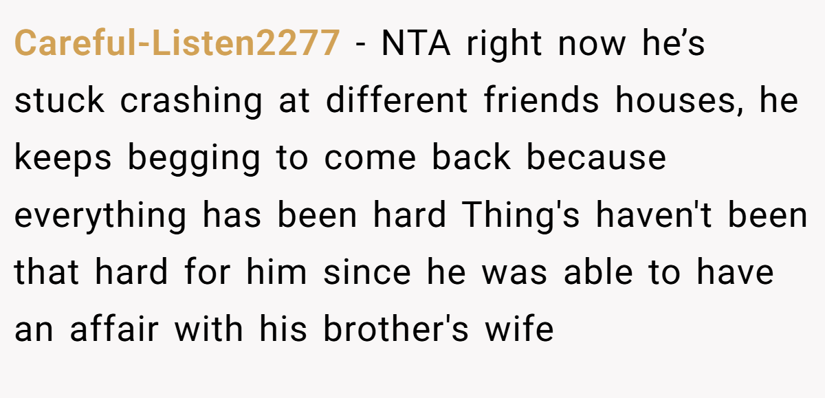 Careful-Listen2277 − NTA right now he’s stuck crashing at different friends houses, he keeps begging to come back because everything has been hard Thing's haven't been that hard for him since he was able to have an affair with his brother's wife