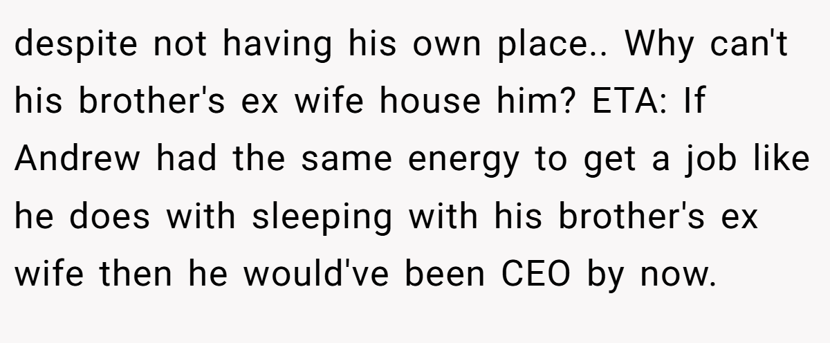 despite not having his own place.. Why can't his brother's ex wife house him? ETA: If Andrew had the same energy to get a job like he does with sleeping with his brother's ex wife then he would've been CEO by now.