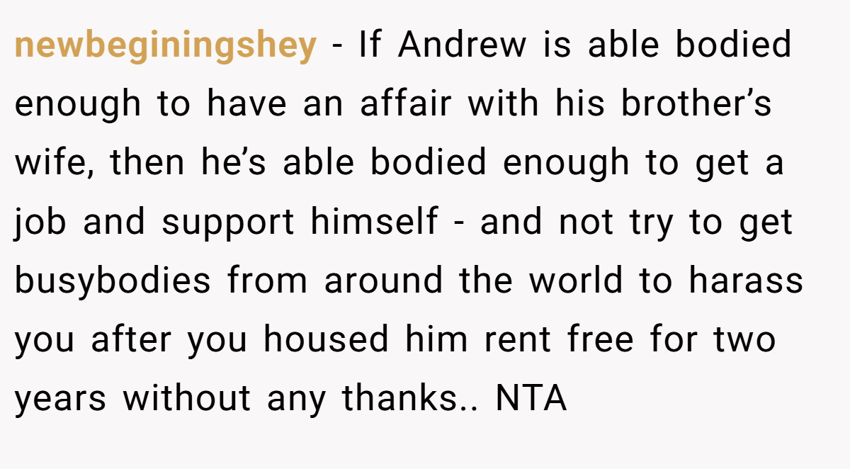 newbeginingshey − If Andrew is able bodied enough to have an affair with his brother’s wife, then he’s able bodied enough to get a job and support himself - and not try to get busybodies from around the world to harass you after you housed him rent free for two years without any thanks.. NTA