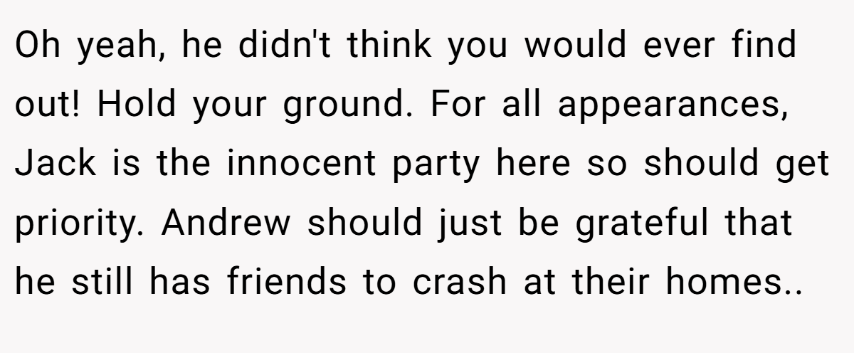 Oh yeah, he didn't think you would ever find out! Hold your ground. For all appearances, Jack is the innocent party here so should get priority. Andrew should just be grateful that he still has friends to crash at their homes..