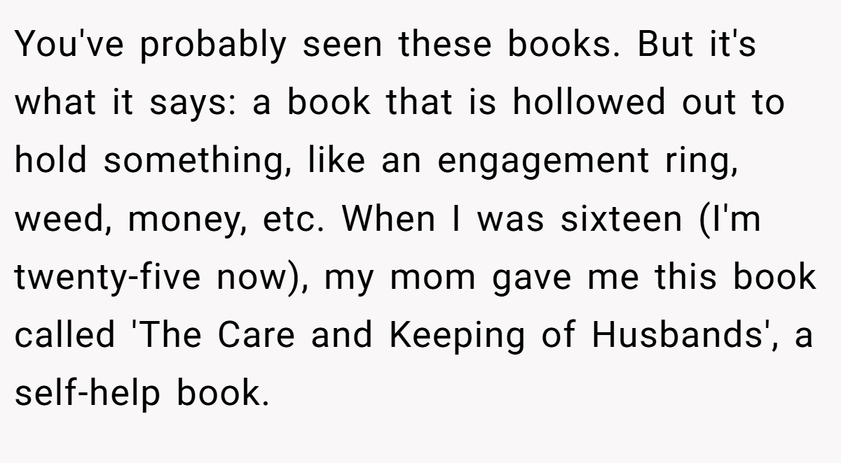 You've probably seen these books. But it's what it says: a book that is hollowed out to hold something, like an engagement ring, weed, money, etc. When I was sixteen (I'm twenty-five now), my mom gave me this book called 'The Care and Keeping of Husbands', a self-help book.
