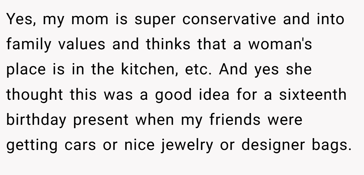 Yes, my mom is super conservative and into family values and thinks that a woman's place is in the kitchen, etc. And yes she thought this was a good idea for a sixteenth birthday present when my friends were getting cars or nice jewelry or designer bags.