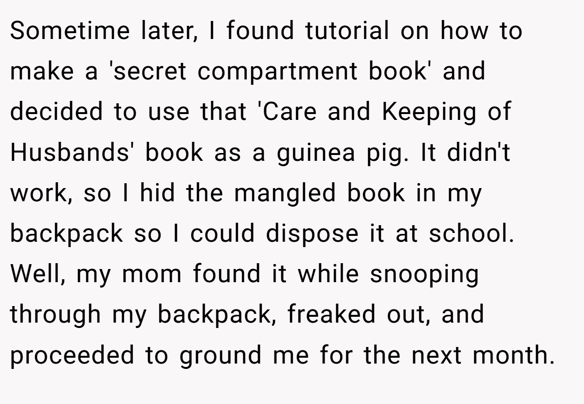 Sometime later, I found tutorial on how to make a 'secret compartment book' and decided to use that 'Care and Keeping of Husbands' book as a guinea pig. It didn't work, so I hid the mangled book in my backpack so I could dispose it at school. Well, my mom found it while snooping through my backpack, freaked out, and proceeded to ground me for the next month.