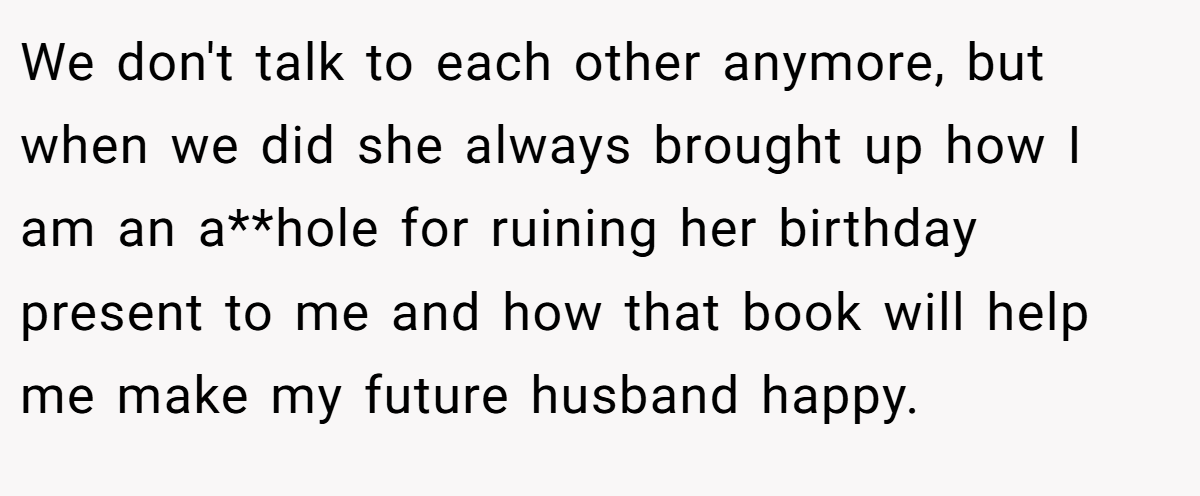 We don't talk to each other anymore, but when we did she always brought up how I am an a**hole for ruining her birthday present to me and how that book will help me make my future husband happy.