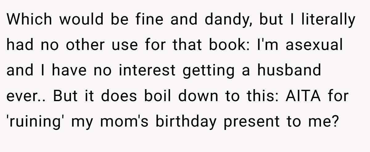 Which would be fine and dandy, but I literally had no other use for that book: I'm asexual and I have no interest getting a husband ever.. But it does boil down to this: AITA for 'ruining' my mom's birthday present to me?