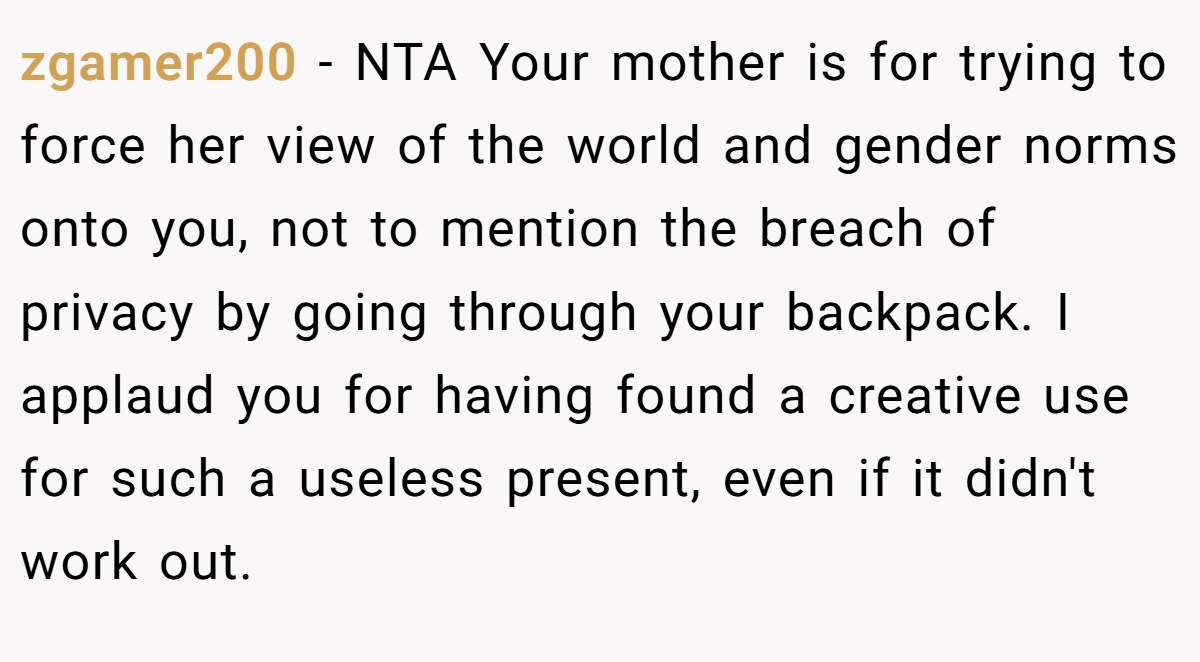 zgamer200 − NTA Your mother is for trying to force her view of the world and gender norms onto you, not to mention the breach of privacy by going through your backpack. I applaud you for having found a creative use for such a useless present, even if it didn't work out.