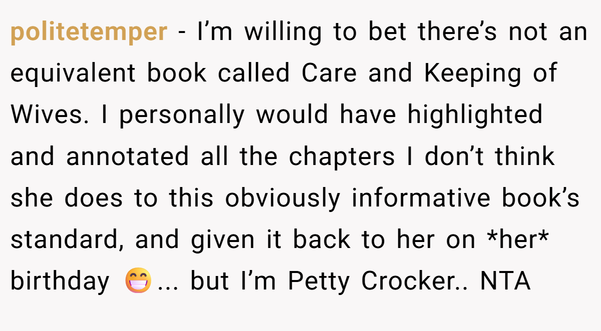 politetemper − I’m willing to bet there’s not an equivalent book called Care and Keeping of Wives. I personally would have highlighted and annotated all the chapters I don’t think she does to this obviously informative book’s standard, and given it back to her on *her* birthday 😁... but I’m Petty Crocker.. NTA