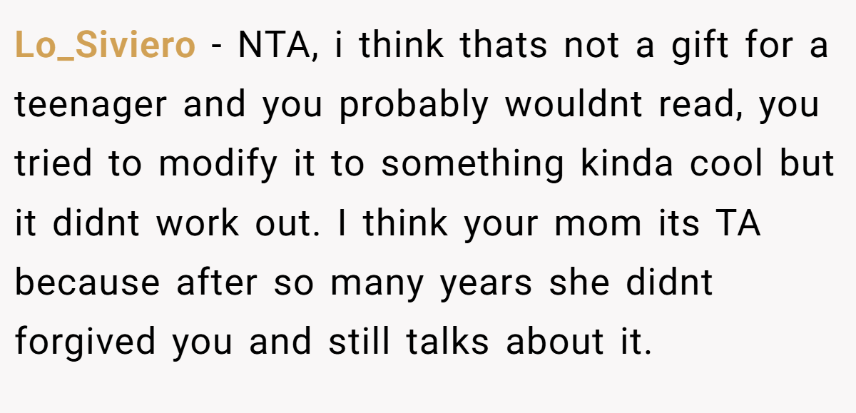 Lo_Siviero − NTA, i think thats not a gift for a teenager and you probably wouldnt read, you tried to modify it to something kinda cool but it didnt work out. I think your mom its TA because after so many years she didnt forgived you and still talks about it.