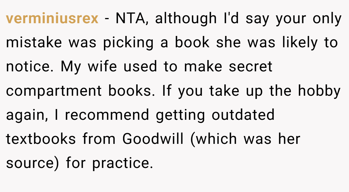 verminiusrex − NTA, although I'd say your only mistake was picking a book she was likely to notice. My wife used to make secret compartment books. If you take up the hobby again, I recommend getting outdated textbooks from Goodwill (which was her source) for practice.