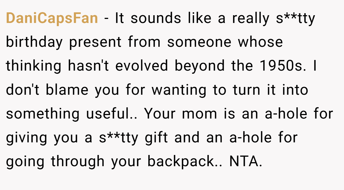 DaniCapsFan − It sounds like a really s**tty birthday present from someone whose thinking hasn't evolved beyond the 1950s. I don't blame you for wanting to turn it into something useful.. Your mom is an a-hole for giving you a s**tty gift and an a-hole for going through your backpack.. NTA.