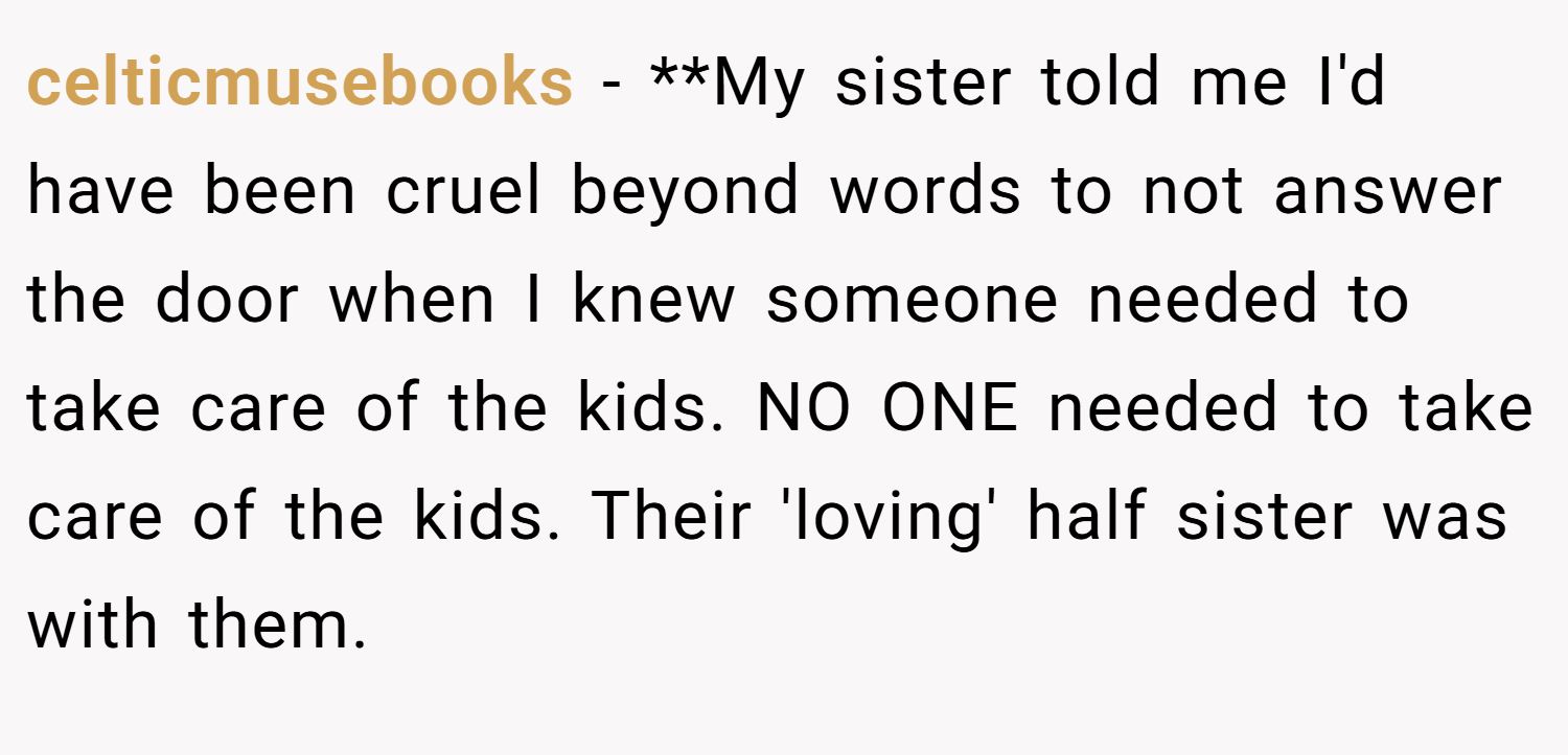 celticmusebooks − **My sister told me I'd have been cruel beyond words to not answer the door when I knew someone needed to take care of the kids. NO ONE needed to take care of the kids. Their 'loving' half sister was with them.