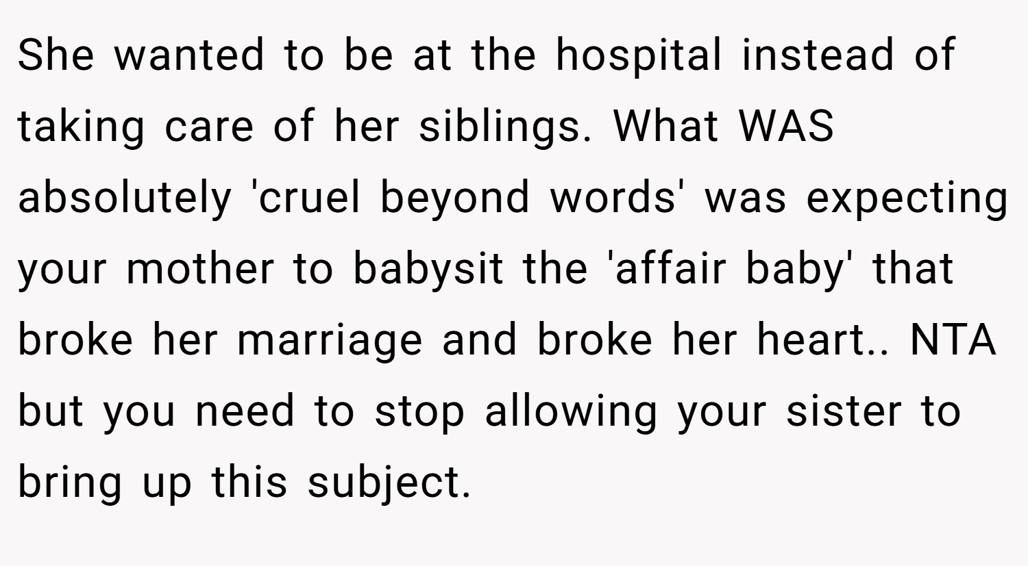 She wanted to be at the hospital instead of taking care of her siblings. What WAS absolutely 'cruel beyond words' was expecting your mother to babysit the 'affair baby' that broke her marriage and broke her heart.. NTA but you need to stop allowing your sister to bring up this subject.