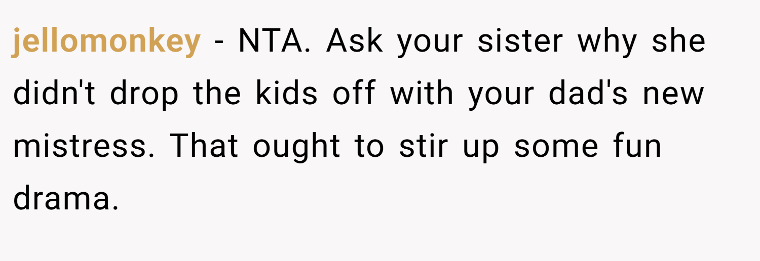 jellomonkey − NTA. Ask your sister why she didn't drop the kids off with your dad's new mistress. That ought to stir up some fun drama.