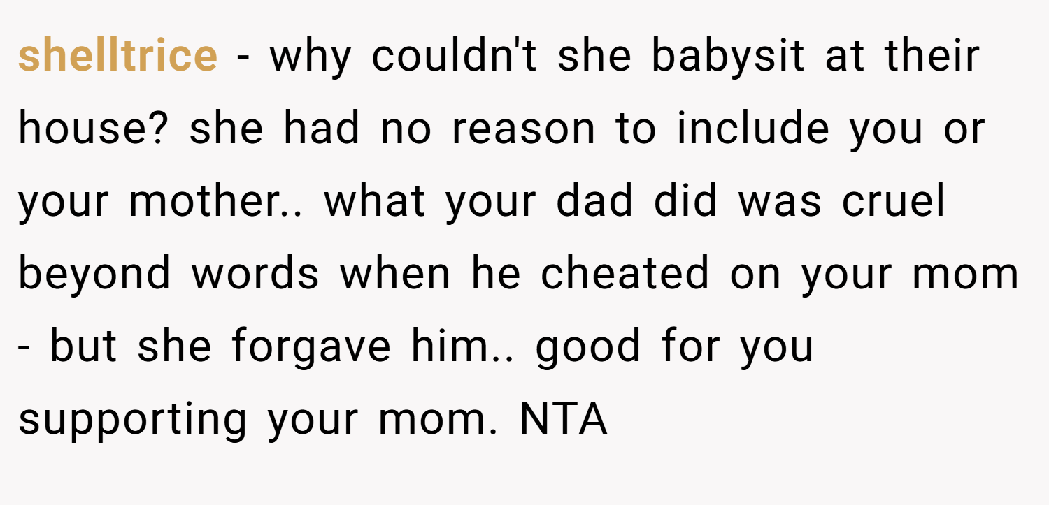 shelltrice − why couldn't she babysit at their house? she had no reason to include you or your mother.. what your dad did was cruel beyond words when he cheated on your mom - but she forgave him.. good for you supporting your mom. NTA