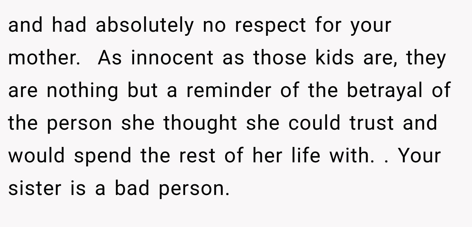 and had absolutely no respect for your mother.  As innocent as those kids are, they are nothing but a reminder of the betrayal of the person she thought she could trust and would spend the rest of her life with. . Your sister is a bad person. 