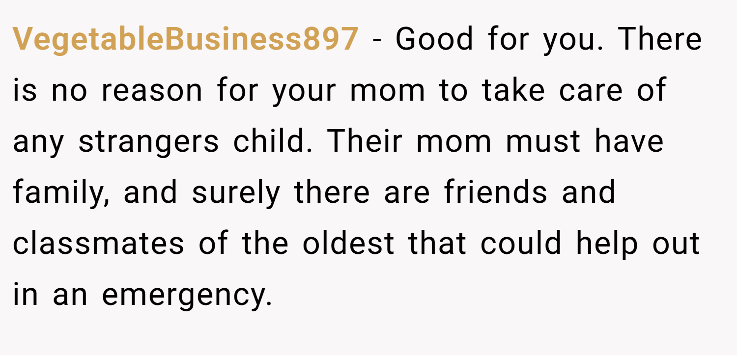 VegetableBusiness897 − Good for you. There is no reason for your mom to take care of any strangers child. Their mom must have family, and surely there are friends and classmates of the oldest that could help out in an emergency.