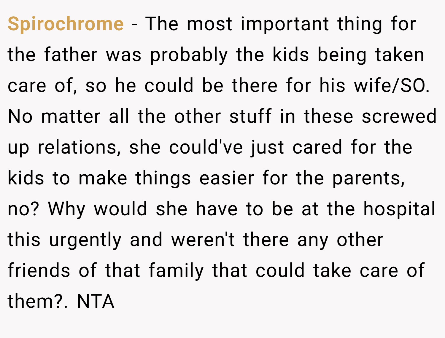 Spirochrome − The most important thing for the father was probably the kids being taken care of, so he could be there for his wife/SO. No matter all the other stuff in these screwed up relations, she could've just cared for the kids to make things easier for the parents, no? Why would she have to be at the hospital this urgently and weren't there any other friends of that family that could take care of them?. NTA