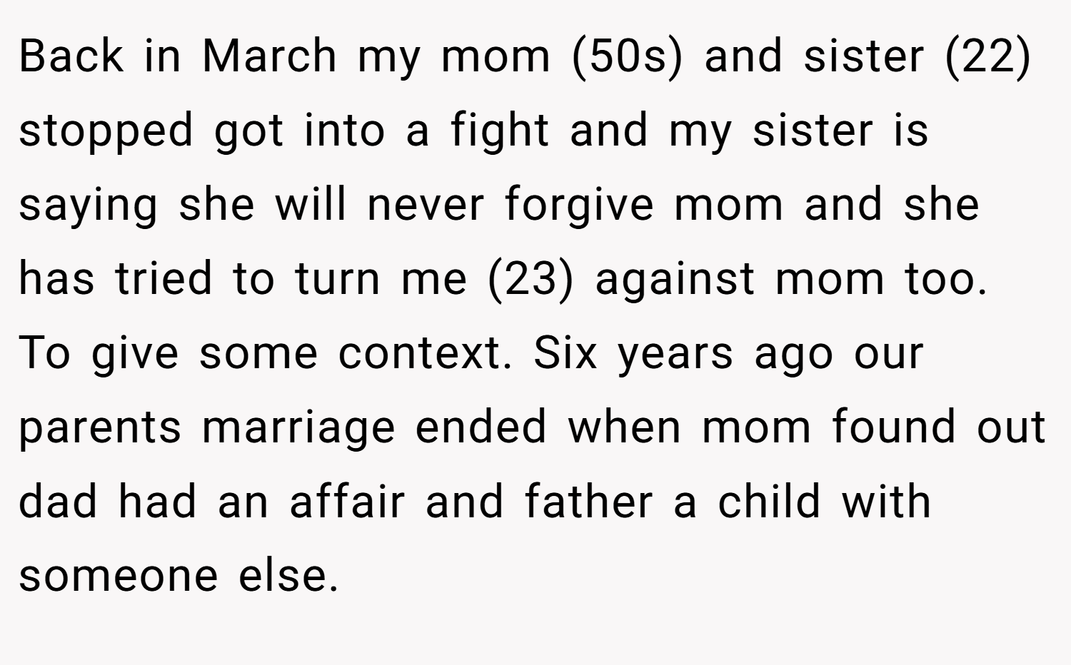 Back in March my mom (50s) and sister (22) stopped got into a fight and my sister is saying she will never forgive mom and she has tried to turn me (23) against mom too. To give some context. Six years ago our parents marriage ended when mom found out dad had an affair and father a child with someone else.