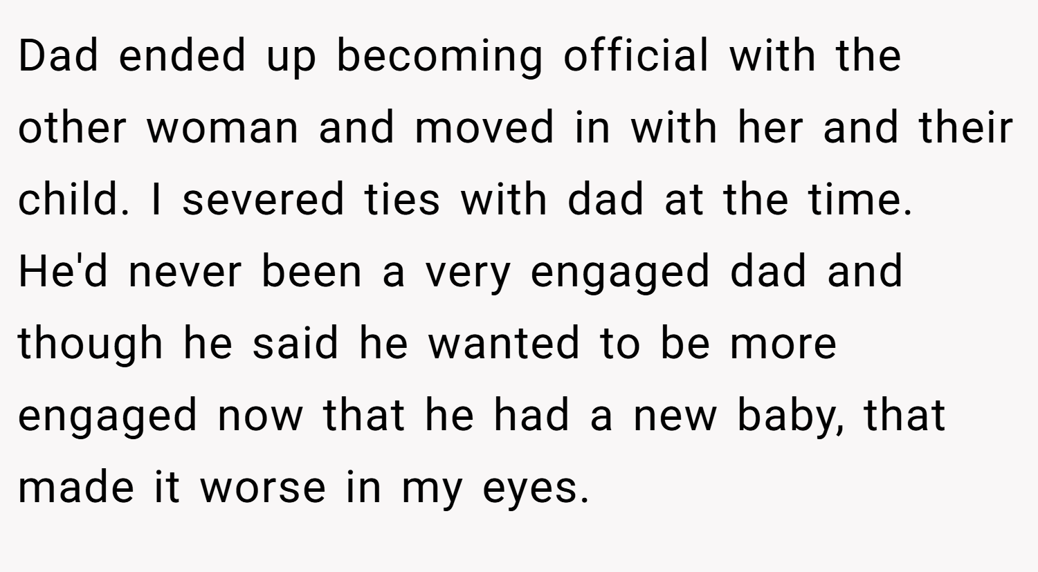 Dad ended up becoming official with the other woman and moved in with her and their child. I severed ties with dad at the time. He'd never been a very engaged dad and though he said he wanted to be more engaged now that he had a new baby, that made it worse in my eyes.