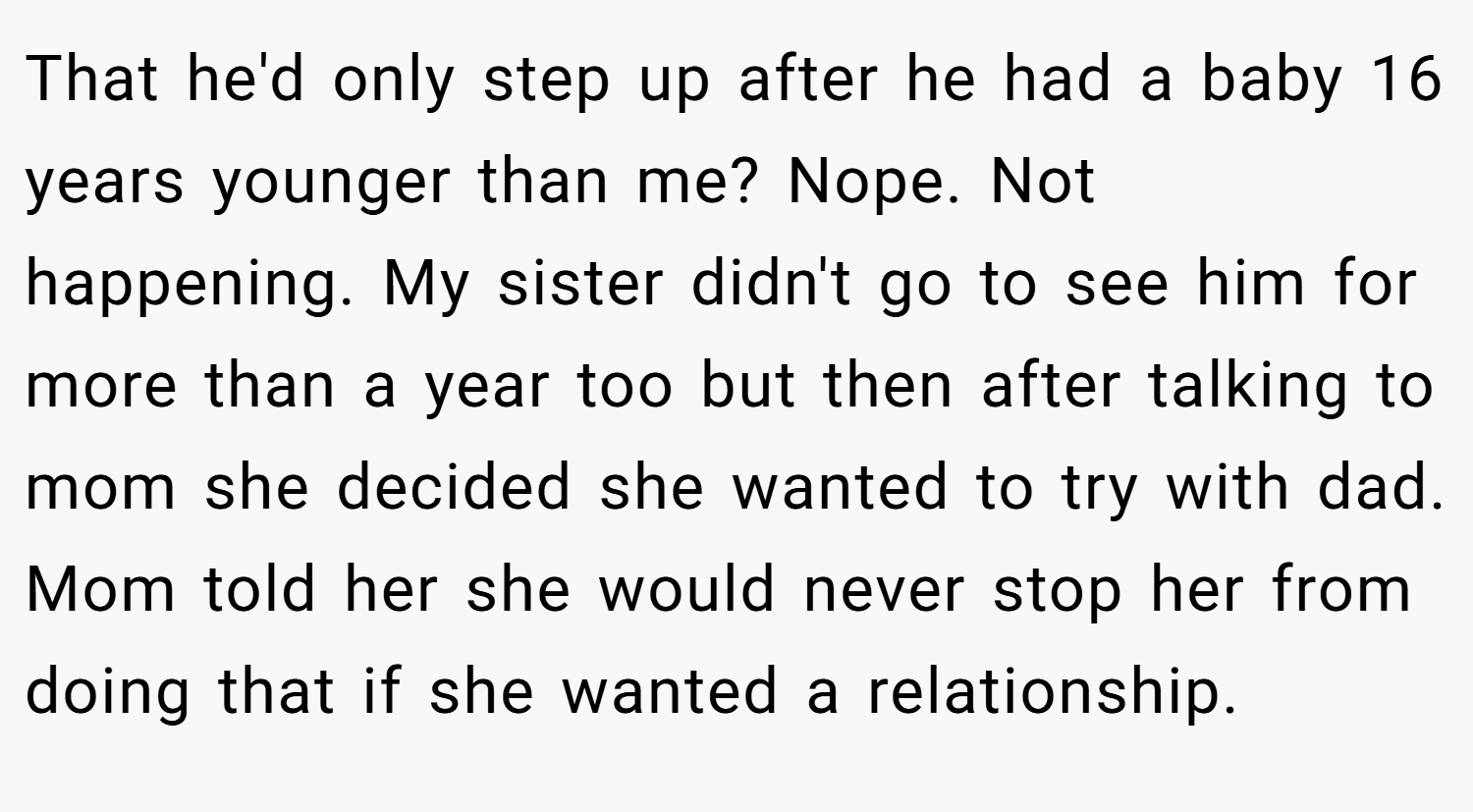 That he'd only step up after he had a baby 16 years younger than me? Nope. Not happening. My sister didn't go to see him for more than a year too but then after talking to mom she decided she wanted to try with dad. Mom told her she would never stop her from doing that if she wanted a relationship.