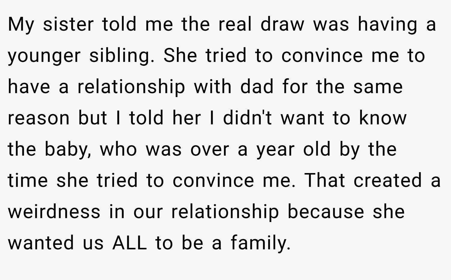 My sister told me the real draw was having a younger sibling. She tried to convince me to have a relationship with dad for the same reason but I told her I didn't want to know the baby, who was over a year old by the time she tried to convince me. That created a weirdness in our relationship because she wanted us ALL to be a family.