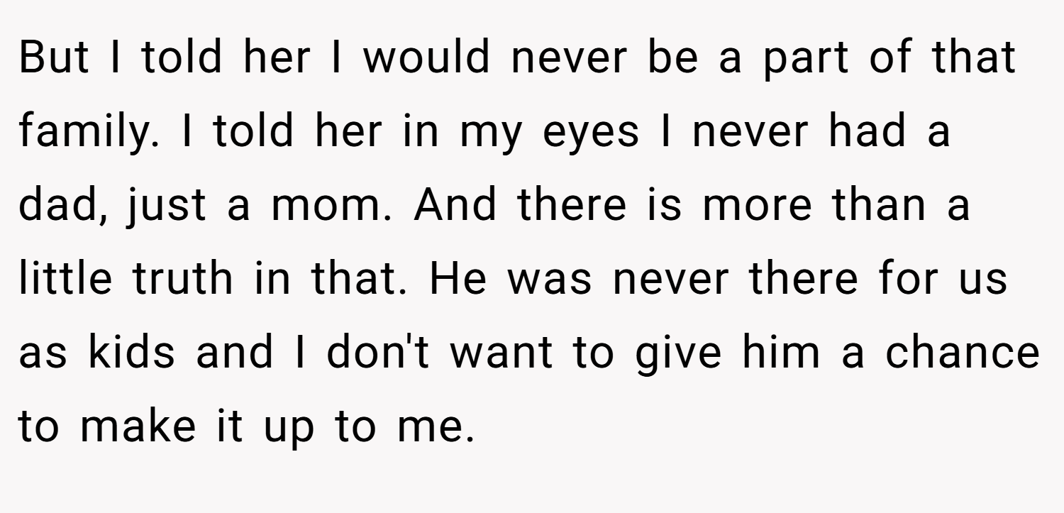 But I told her I would never be a part of that family. I told her in my eyes I never had a dad, just a mom. And there is more than a little truth in that. He was never there for us as kids and I don't want to give him a chance to make it up to me.