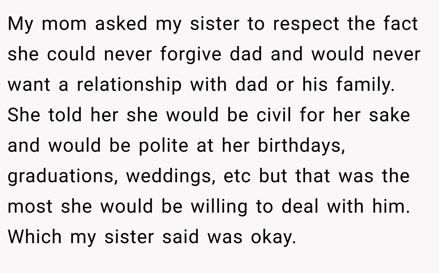 My mom asked my sister to respect the fact she could never forgive dad and would never want a relationship with dad or his family. She told her she would be civil for her sake and would be polite at her birthdays, graduations, weddings, etc but that was the most she would be willing to deal with him. Which my sister said was okay.