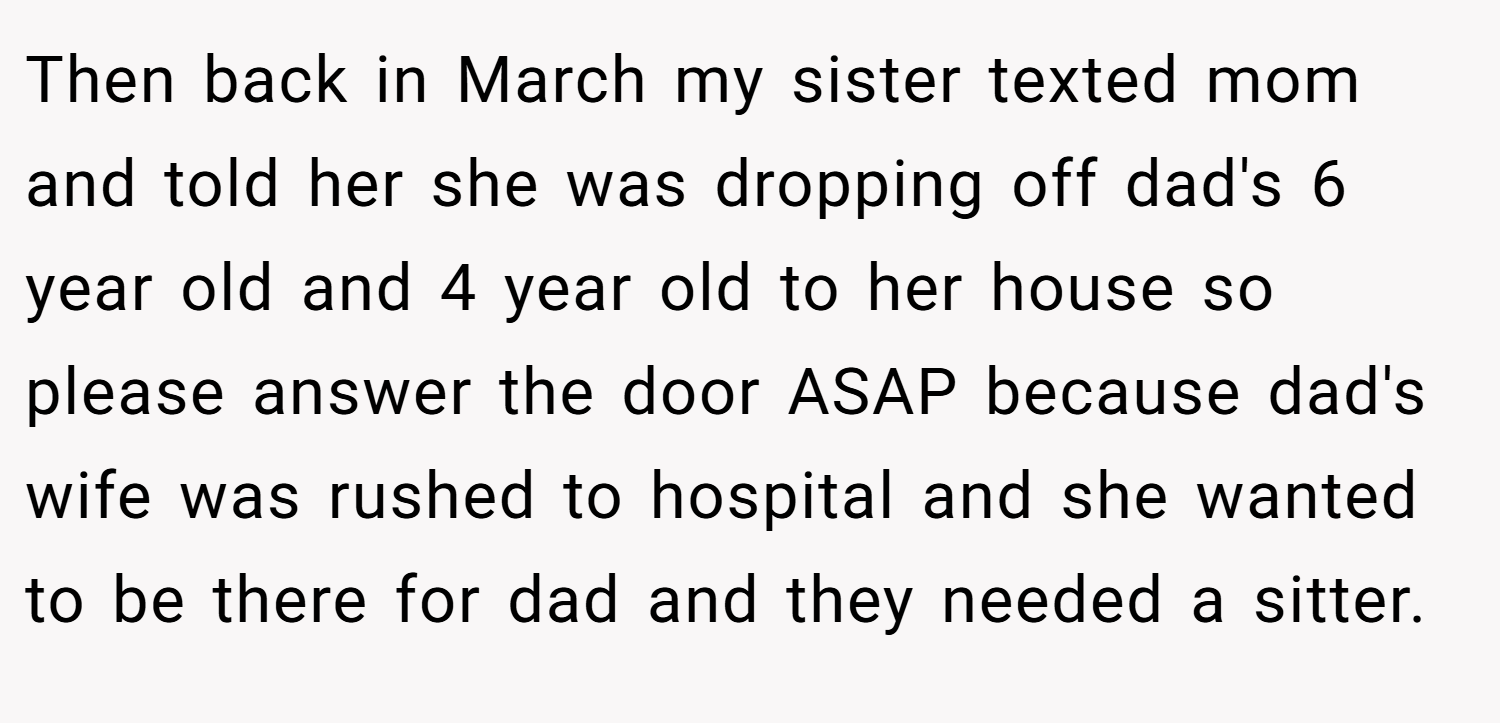 Then back in March my sister texted mom and told her she was dropping off dad's 6 year old and 4 year old to her house so please answer the door ASAP because dad's wife was rushed to hospital and she wanted to be there for dad and they needed a sitter.