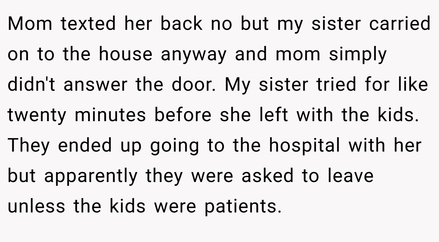 Mom texted her back no but my sister carried on to the house anyway and mom simply didn't answer the door. My sister tried for like twenty minutes before she left with the kids. They ended up going to the hospital with her but apparently they were asked to leave unless the kids were patients.