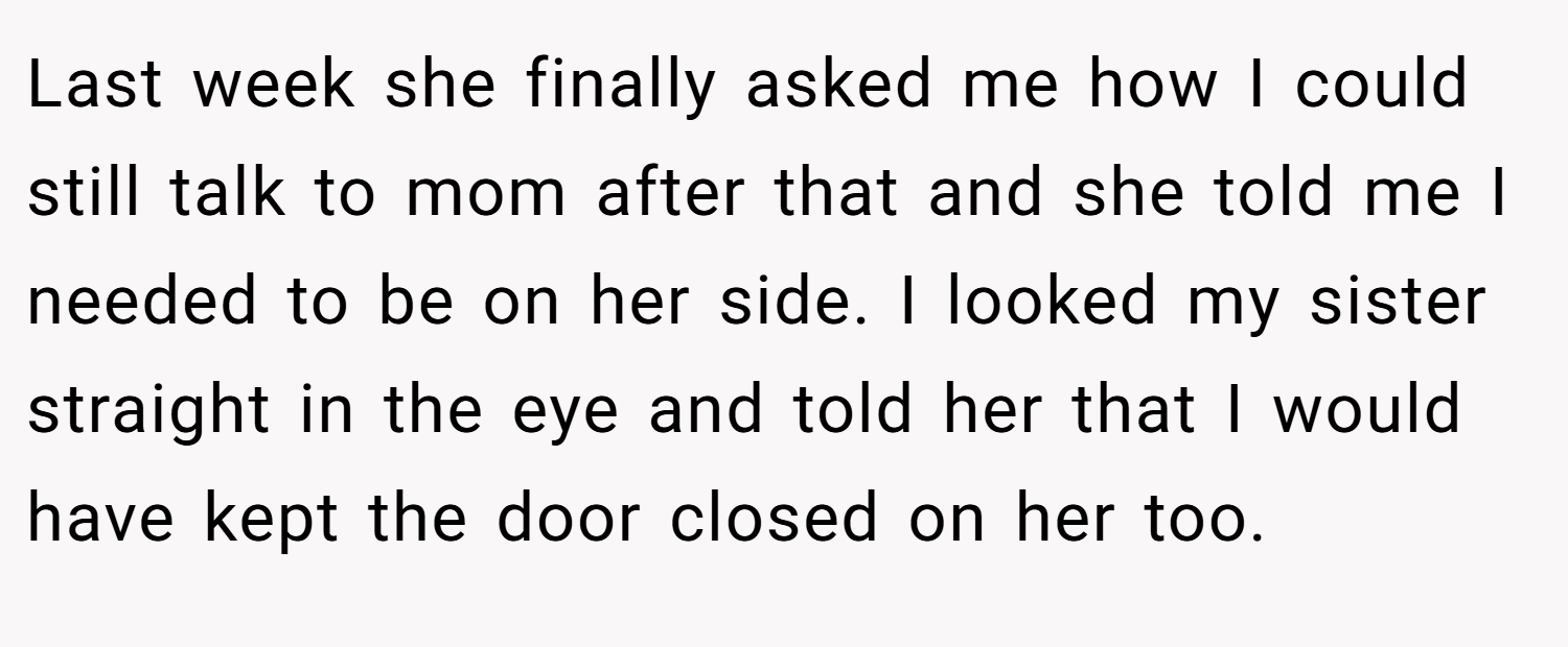Last week she finally asked me how I could still talk to mom after that and she told me I needed to be on her side. I looked my sister straight in the eye and told her that I would have kept the door closed on her too.