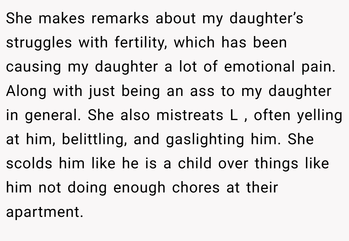 She makes remarks about my daughter’s struggles with fertility, which has been causing my daughter a lot of emotional pain. Along with just being an ass to my daughter in general. She also mistreats L , often yelling at him, belittling, and gaslighting him. She scolds him like he is a child over things like him not doing enough chores at their apartment.