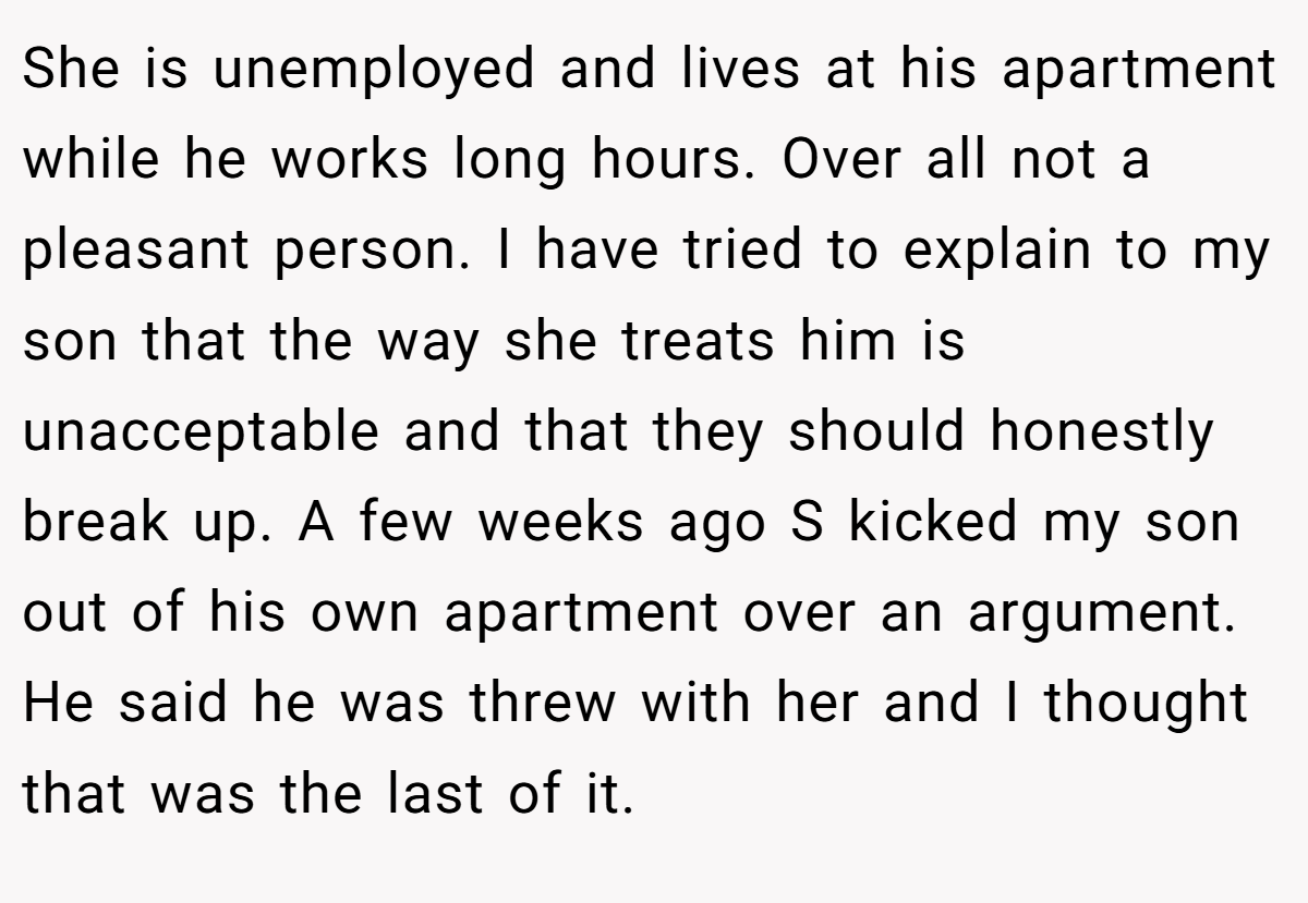 She is unemployed and lives at his apartment while he works long hours. Over all not a pleasant person. I have tried to explain to my son that the way she treats him is unacceptable and that they should honestly break up. A few weeks ago S kicked my son out of his own apartment over an argument. He said he was threw with her and I thought that was the last of it.