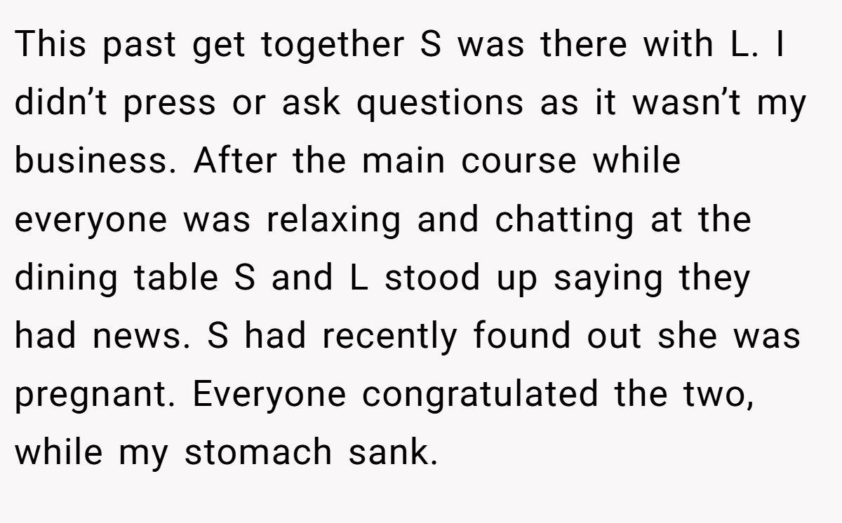This past get together S was there with L. I didn’t press or ask questions as it wasn’t my business. After the main course while everyone was relaxing and chatting at the dining table S and L stood up saying they had news. S had recently found out she was pregnant. Everyone congratulated the two, while my stomach sank.