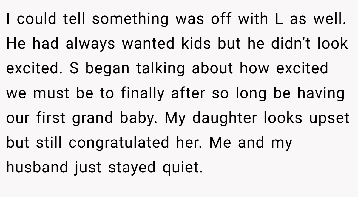 I could tell something was off with L as well. He had always wanted kids but he didn’t look excited. S began talking about how excited we must be to finally after so long be having our first grand baby. My daughter looks upset but still congratulated her. Me and my husband just stayed quiet.