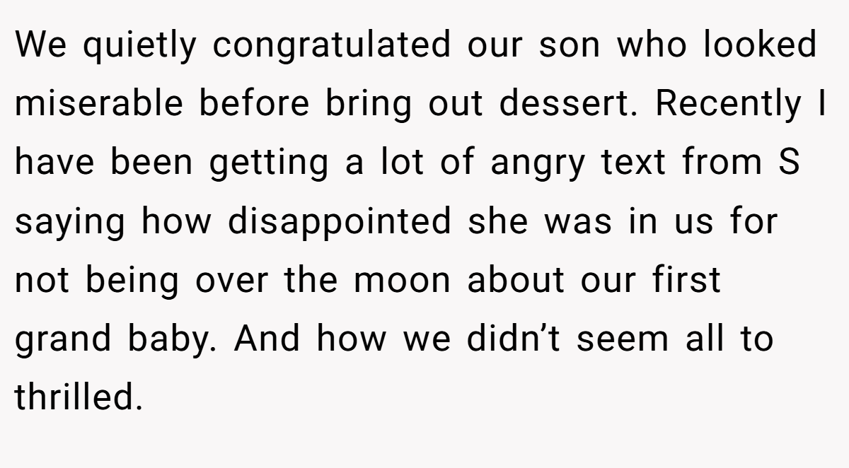We quietly congratulated our son who looked miserable before bring out dessert. Recently I have been getting a lot of angry text from S saying how disappointed she was in us for not being over the moon about our first grand baby. And how we didn’t seem all to thrilled.
