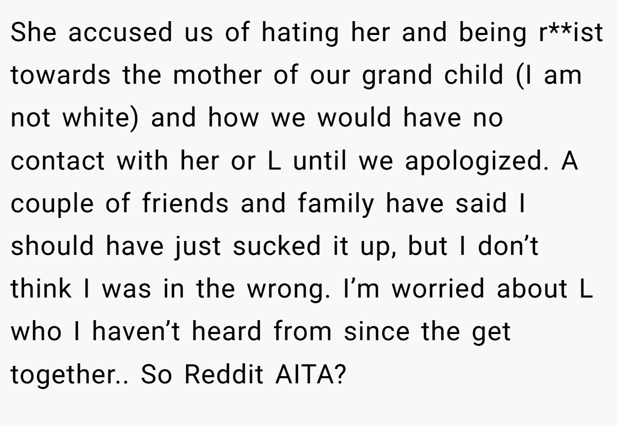 She accused us of hating her and being r**ist towards the mother of our grand child (I am not white) and how we would have no contact with her or L until we apologized. A couple of friends and family have said I should have just sucked it up, but I don’t think I was in the wrong. I’m worried about L who I haven’t heard from since the get together.. So Reddit AITA?
