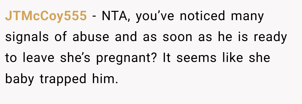 JTMcCoy555 − NTA, you’ve noticed many signals of abuse and as soon as he is ready to leave she’s pregnant? It seems like she baby trapped him.