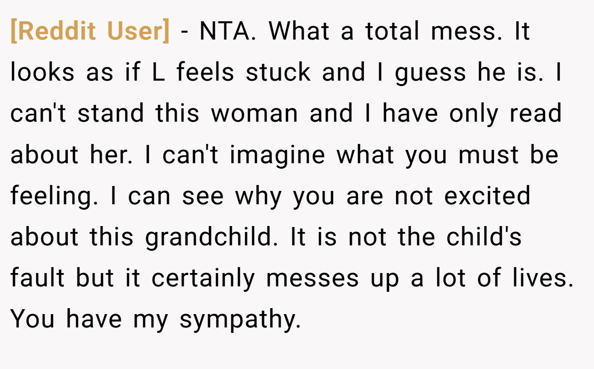 [Reddit User] − NTA. What a total mess. It looks as if L feels stuck and I guess he is. I can't stand this woman and I have only read about her. I can't imagine what you must be feeling. I can see why you are not excited about this grandchild. It is not the child's fault but it certainly messes up a lot of lives. You have my sympathy.