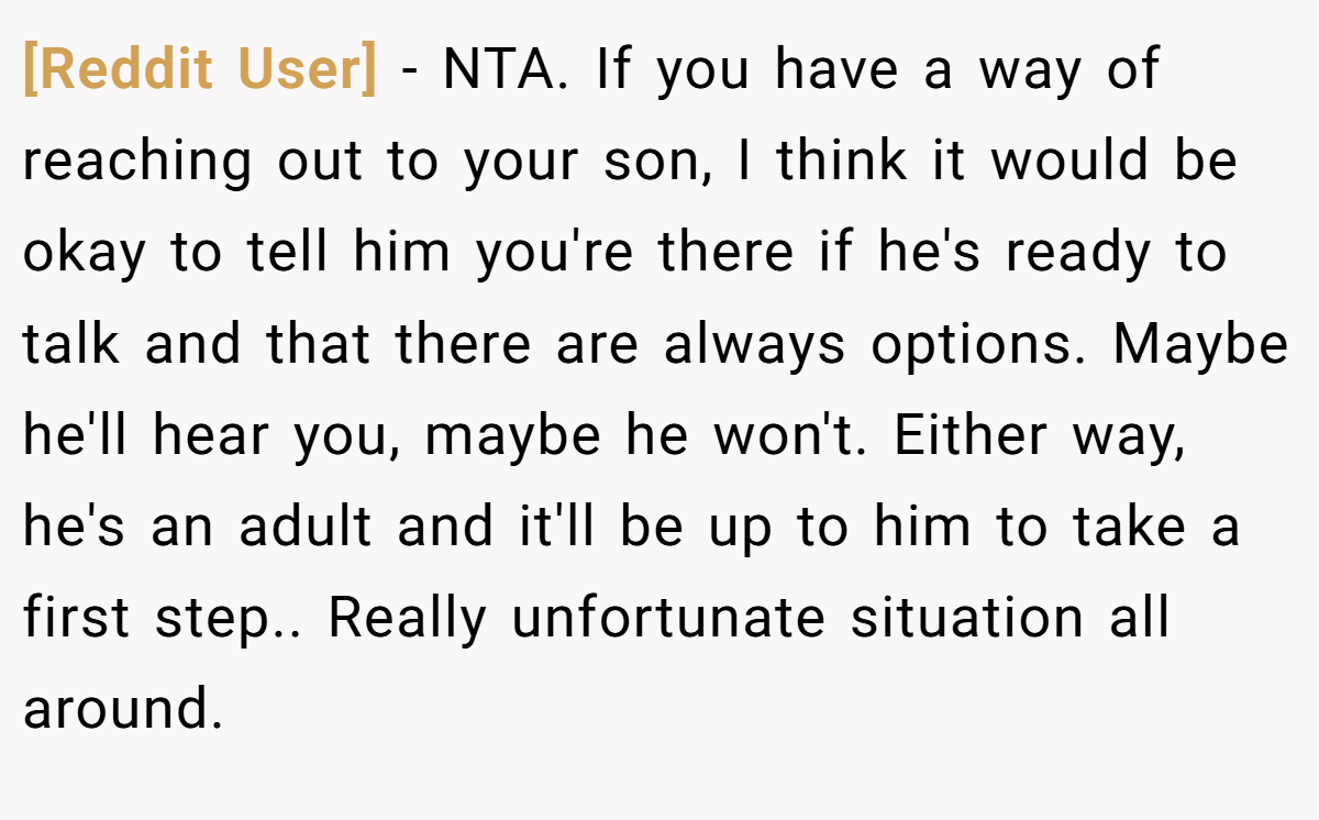 [Reddit User] − NTA. If you have a way of reaching out to your son, I think it would be okay to tell him you're there if he's ready to talk and that there are always options. Maybe he'll hear you, maybe he won't. Either way, he's an adult and it'll be up to him to take a first step.. Really unfortunate situation all around.