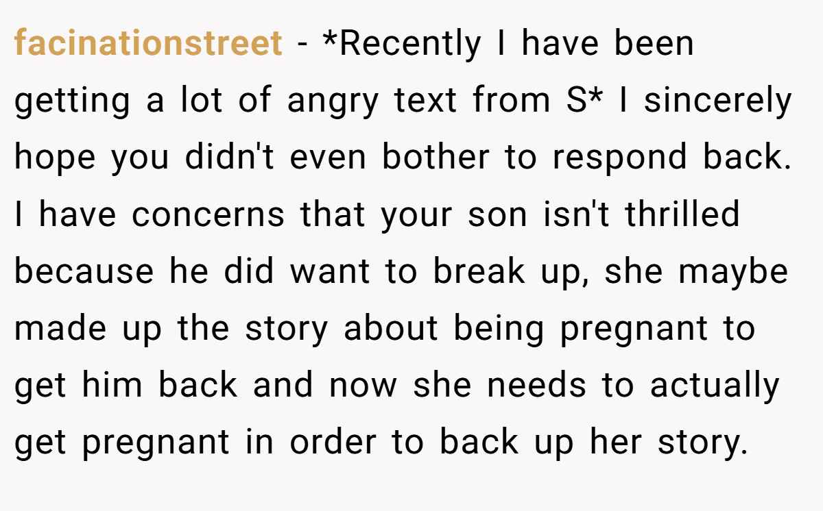 facinationstreet − *Recently I have been getting a lot of angry text from S* I sincerely hope you didn't even bother to respond back. I have concerns that your son isn't thrilled because he did want to break up, she maybe made up the story about being pregnant to get him back and now she needs to actually get pregnant in order to back up her story.