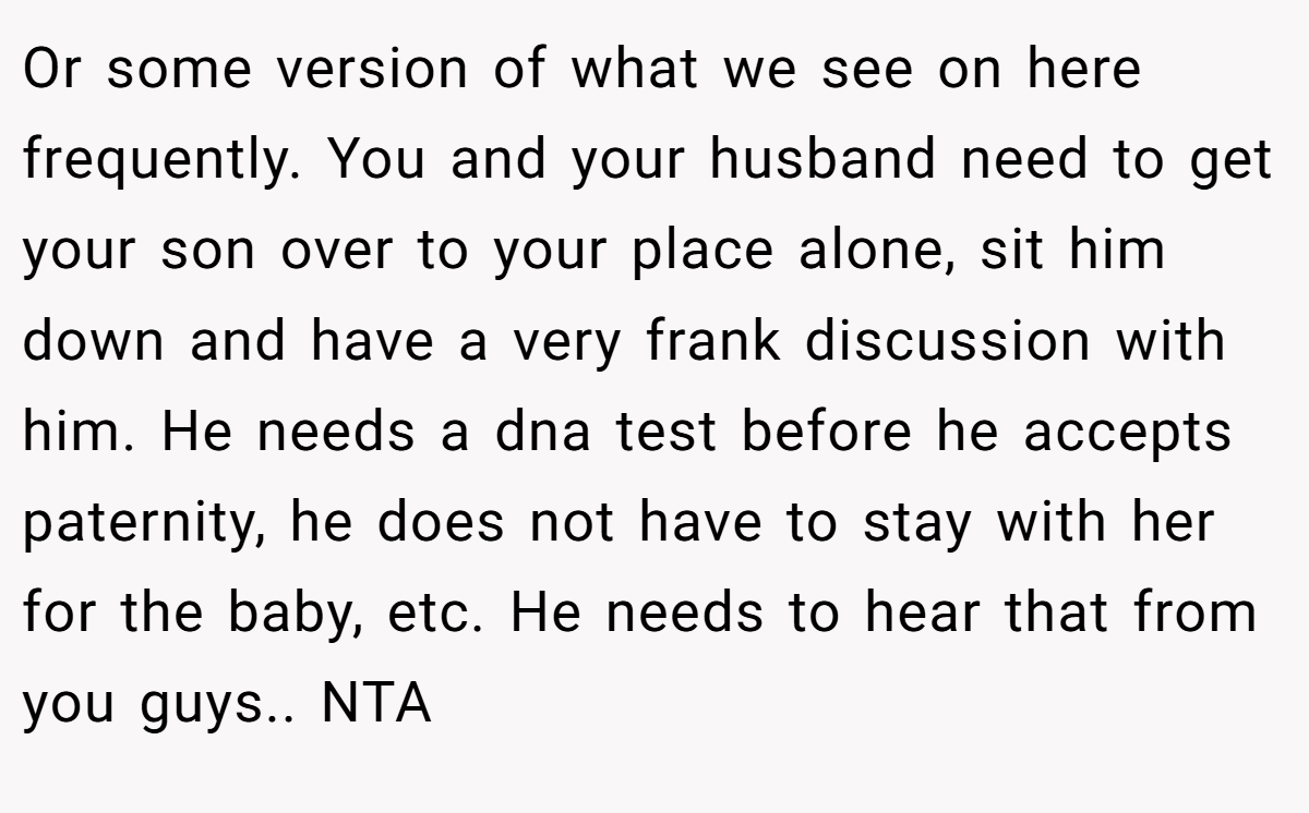 Or some version of what we see on here frequently. You and your husband need to get your son over to your place alone, sit him down and have a very frank discussion with him. He needs a dna test before he accepts paternity, he does not have to stay with her for the baby, etc. He needs to hear that from you guys.. NTA