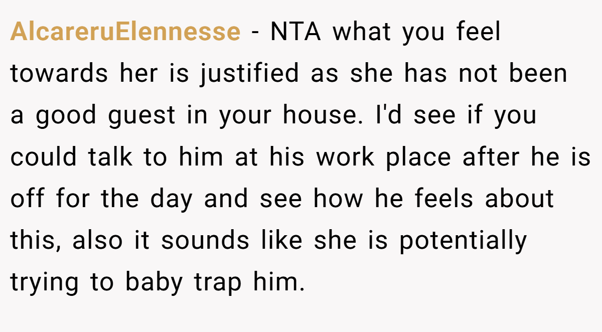 AlcareruElennesse − NTA what you feel towards her is justified as she has not been a good guest in your house. I'd see if you could talk to him at his work place after he is off for the day and see how he feels about this, also it sounds like she is potentially trying to baby trap him.