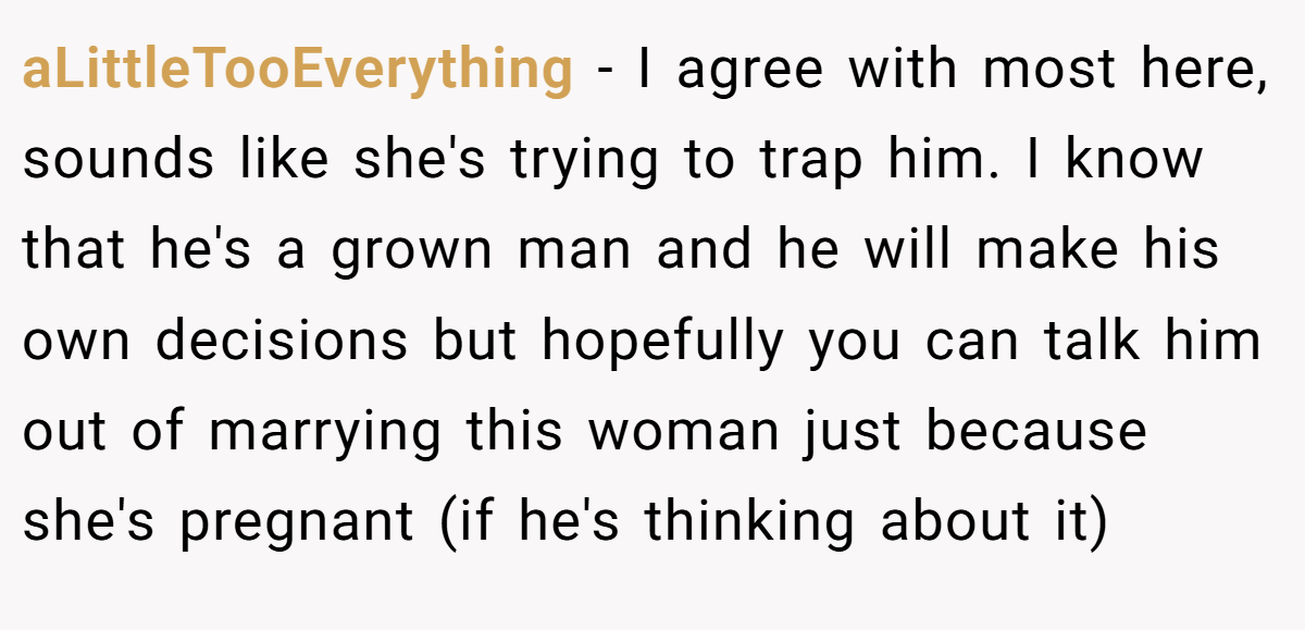 aLittleTooEverything − I agree with most here, sounds like she's trying to trap him. I know that he's a grown man and he will make his own decisions but hopefully you can talk him out of marrying this woman just because she's pregnant (if he's thinking about it)