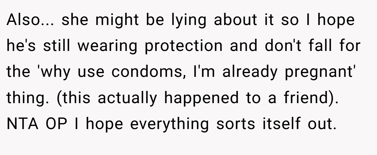 Also... she might be lying about it so I hope he's still wearing protection and don't fall for the 'why use condoms, I'm already pregnant' thing. (this actually happened to a friend). NTA OP I hope everything sorts itself out.